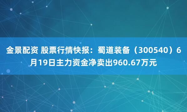 金景配资 股票行情快报：蜀道装备（300540）6月19日主力资金净卖出960.67万元