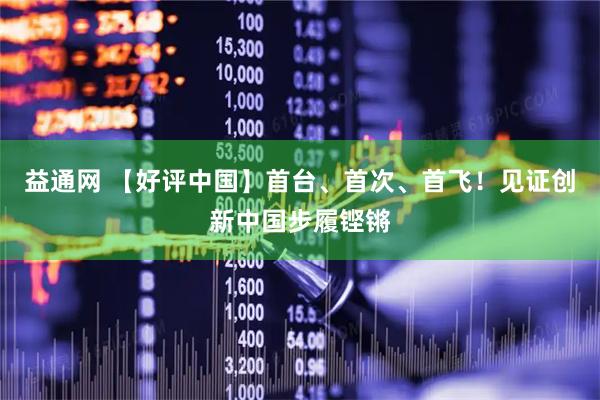益通网 【好评中国】首台、首次、首飞！见证创新中国步履铿锵