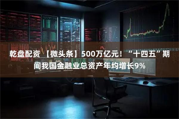 乾盘配资 【微头条】500万亿元！“十四五”期间我国金融业总资产年均增长9%