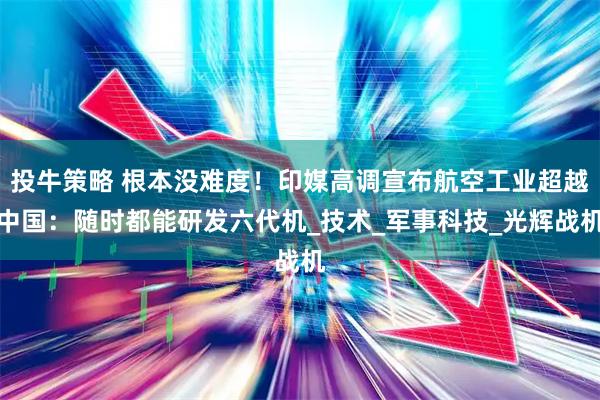 投牛策略 根本没难度！印媒高调宣布航空工业超越中国：随时都能研发六代机_技术_军事科技_光辉战机