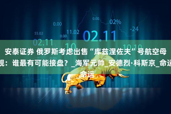 安泰证券 俄罗斯考虑出售“库兹涅佐夫”号航空母舰：谁最有可能接盘？_海军元帅_安德烈·科斯京_命运